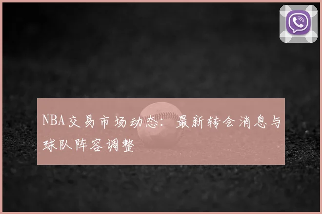 NBA交易市场动态：最新转会消息与球队阵容调整