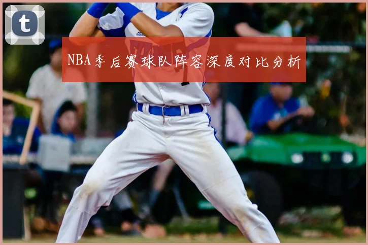 NBA季后赛球队阵容深度对比分析