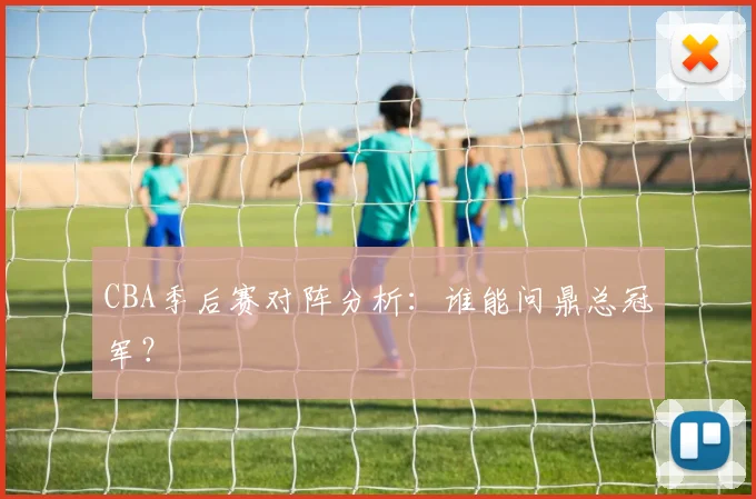 CBA季后赛对阵分析：谁能问鼎总冠军？