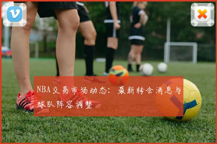 NBA交易市场动态：最新转会消息与球队阵容调整